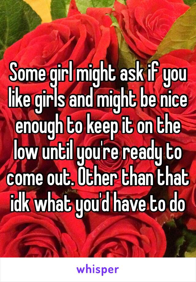 Some girl might ask if you like girls and might be nice enough to keep it on the low until you're ready to come out. Other than that idk what you'd have to do