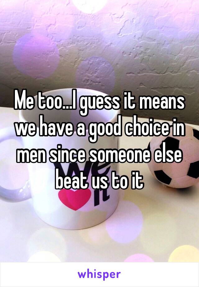 Me too...I guess it means we have a good choice in men since someone else beat us to it