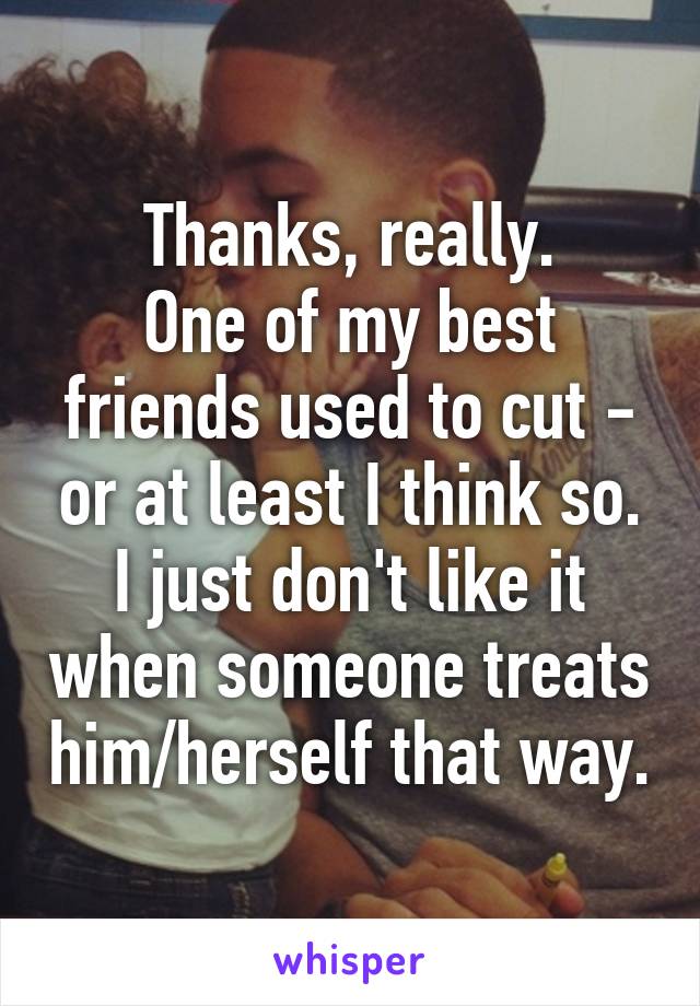 Thanks, really.
One of my best friends used to cut - or at least I think so.
I just don't like it when someone treats him/herself that way.