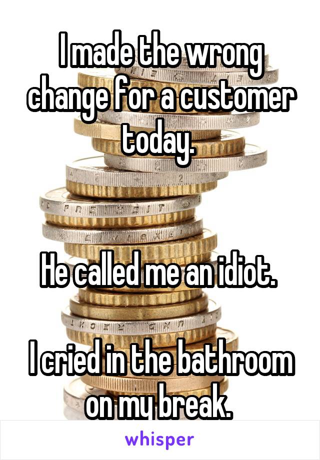 I made the wrong change for a customer today. 


He called me an idiot. 

I cried in the bathroom on my break. 