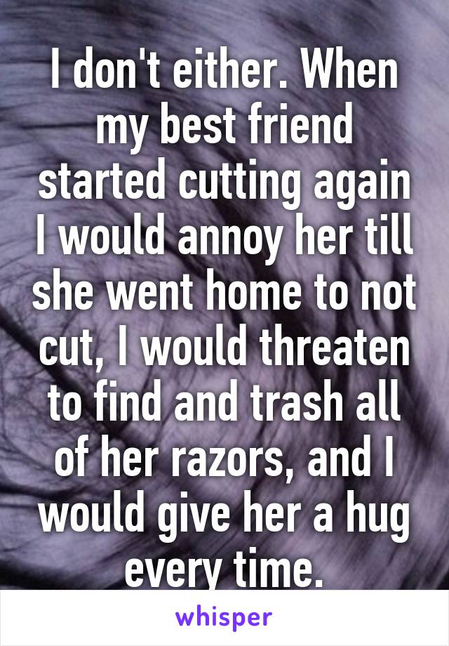 I don't either. When my best friend started cutting again I would annoy her till she went home to not cut, I would threaten to find and trash all of her razors, and I would give her a hug every time.