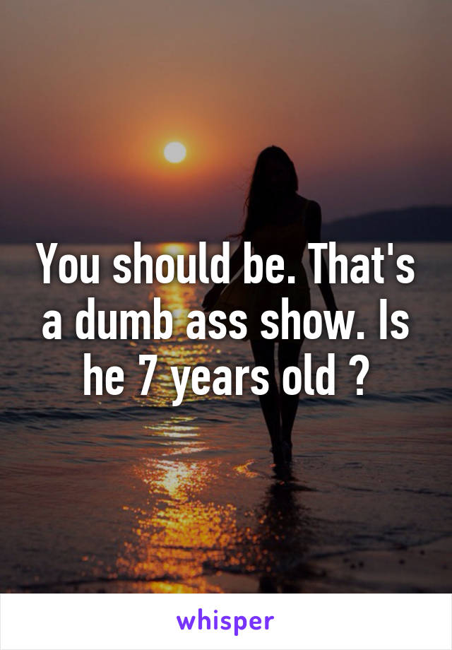 You should be. That's a dumb ass show. Is he 7 years old ?