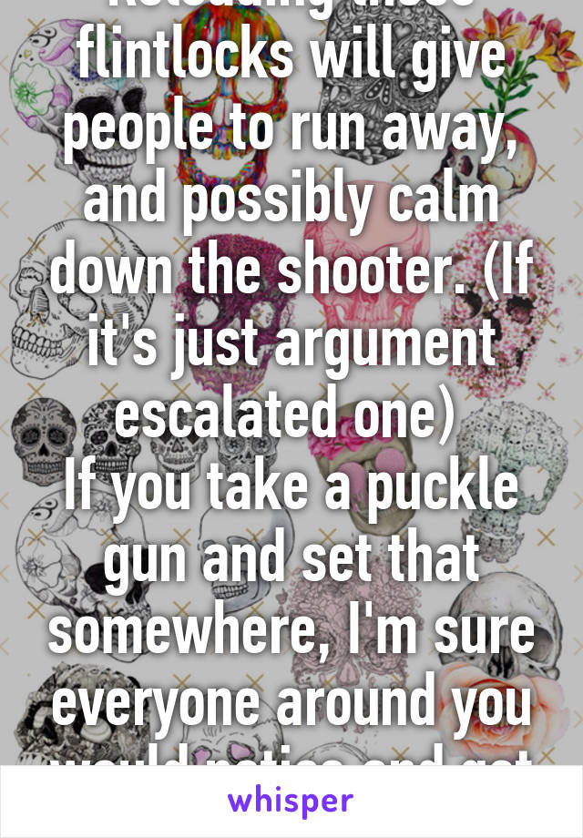 Reloading those flintlocks will give people to run away, and possibly calm down the shooter. (If it's just argument escalated one) 
If you take a puckle gun and set that somewhere, I'm sure everyone around you would notice and get away from you. 