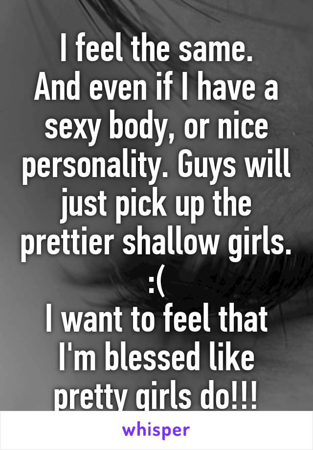 I feel the same.
And even if I have a sexy body, or nice personality. Guys will just pick up the prettier shallow girls.
:(
I want to feel that I'm blessed like pretty girls do!!!