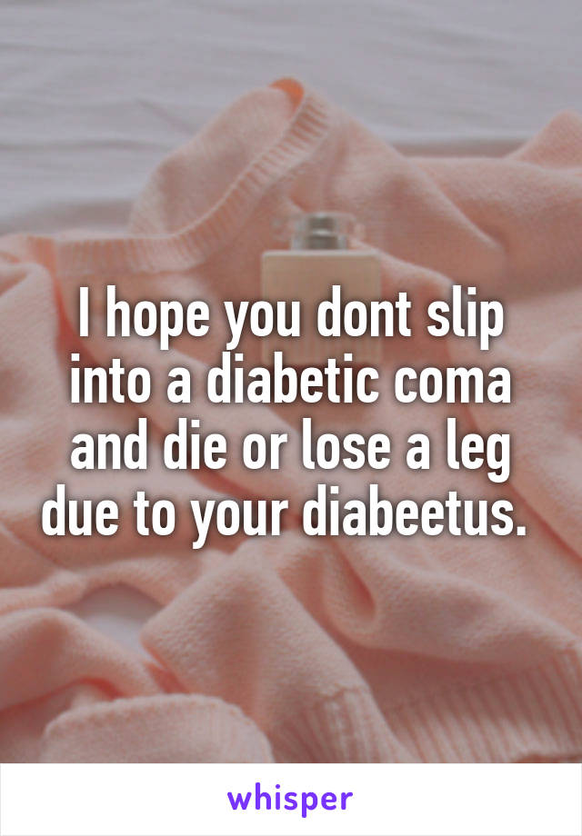 I hope you dont slip into a diabetic coma and die or lose a leg due to your diabeetus. 