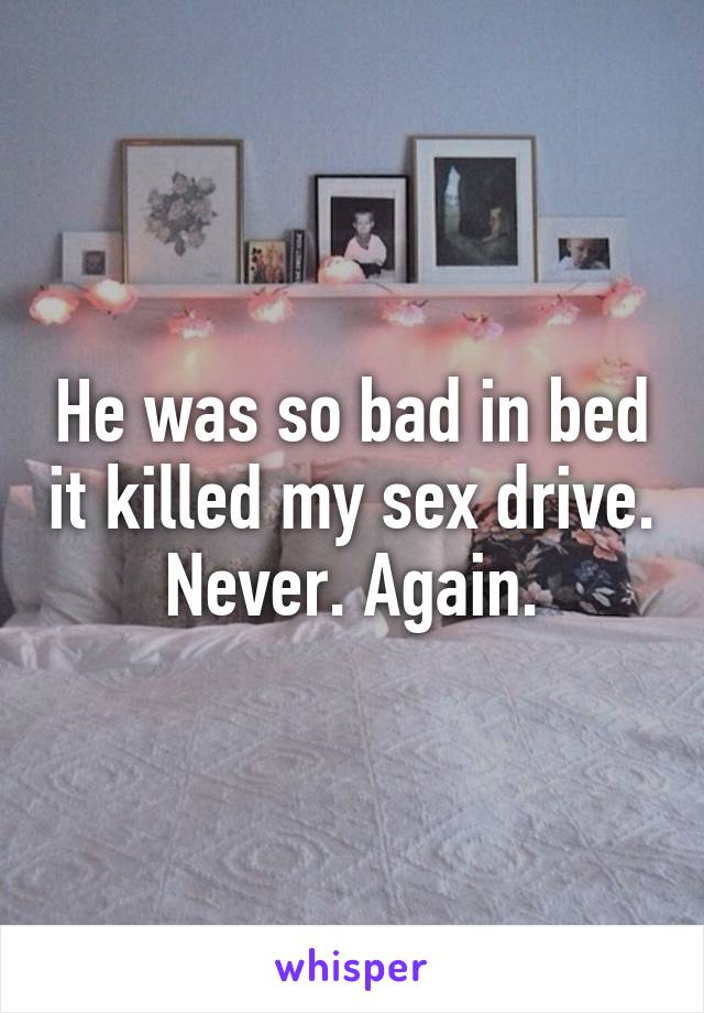 He was so bad in bed it killed my sex drive. Never. Again.