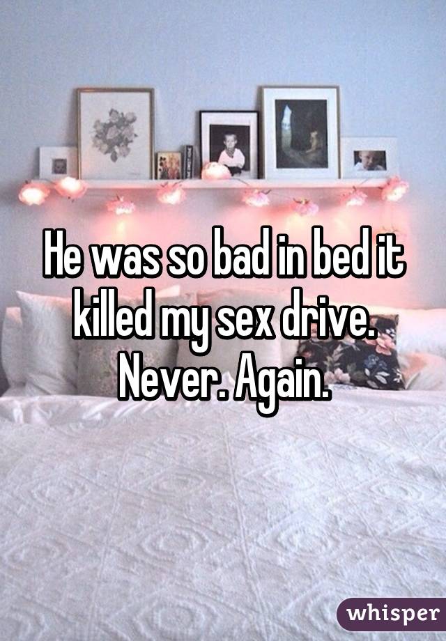 He was so bad in bed it killed my sex drive. Never. Again.