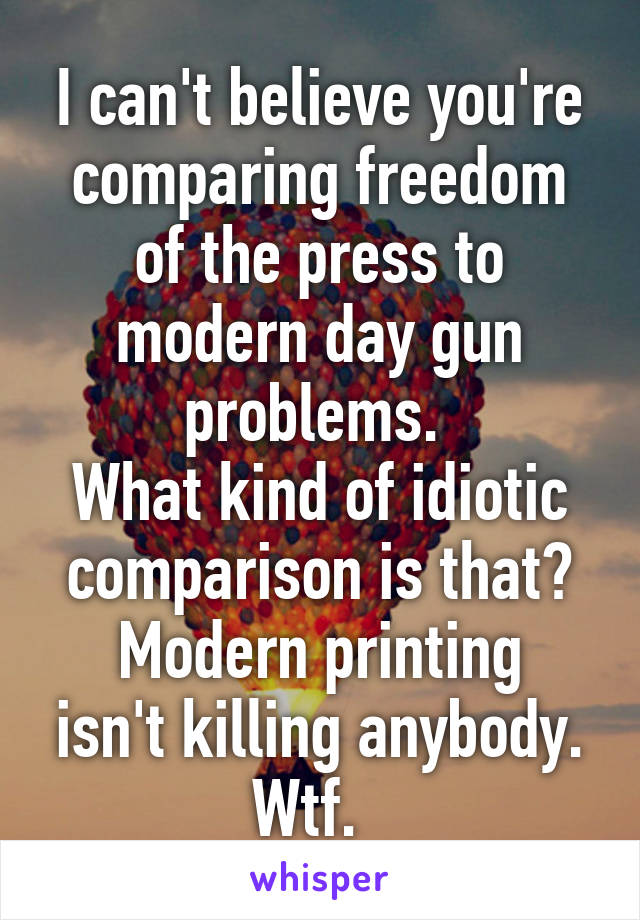 I can't believe you're comparing freedom of the press to modern day gun problems. 
What kind of idiotic comparison is that?
Modern printing isn't killing anybody. Wtf.  