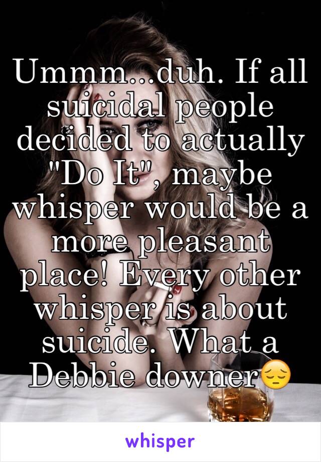 Ummm...duh. If all suicidal people decided to actually "Do It", maybe whisper would be a more pleasant place! Every other whisper is about suicide. What a Debbie downer😔