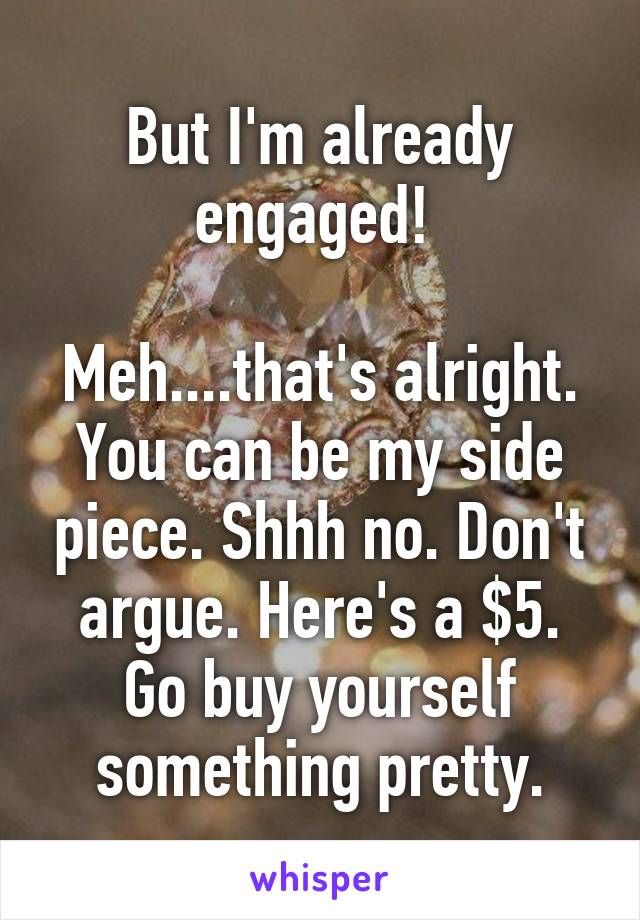 But I'm already engaged! 

Meh....that's alright. You can be my side piece. Shhh no. Don't argue. Here's a $5. Go buy yourself something pretty.