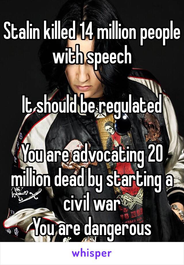 Stalin killed 14 million people with speech 

It should be regulated

You are advocating 20 million dead by starting a civil war 
You are dangerous 