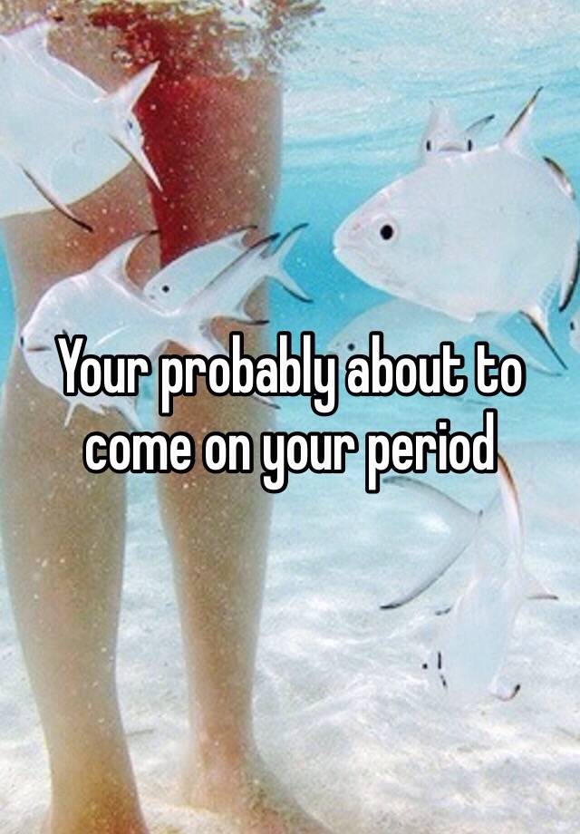 your-probably-about-to-come-on-your-period