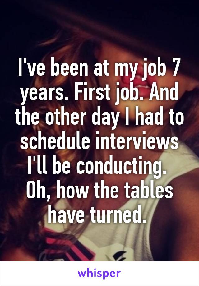 I've been at my job 7 years. First job. And the other day I had to schedule interviews I'll be conducting. 
Oh, how the tables have turned. 