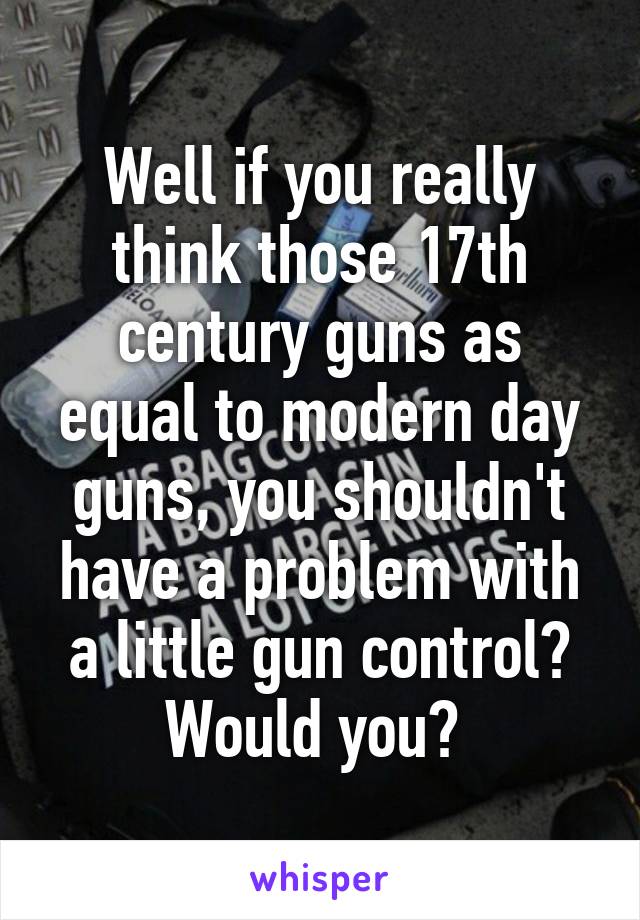 Well if you really think those 17th century guns as equal to modern day guns, you shouldn't have a problem with a little gun control? Would you? 