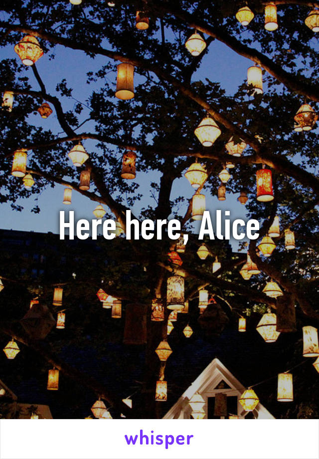 Here here, Alice