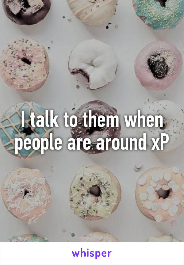 I talk to them when people are around xP