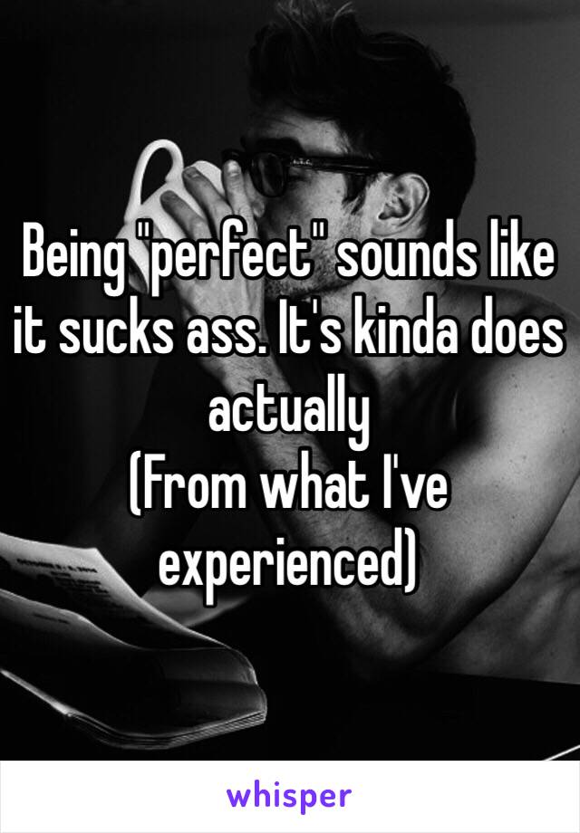 Being "perfect" sounds like it sucks ass. It's kinda does actually
(From what I've experienced)