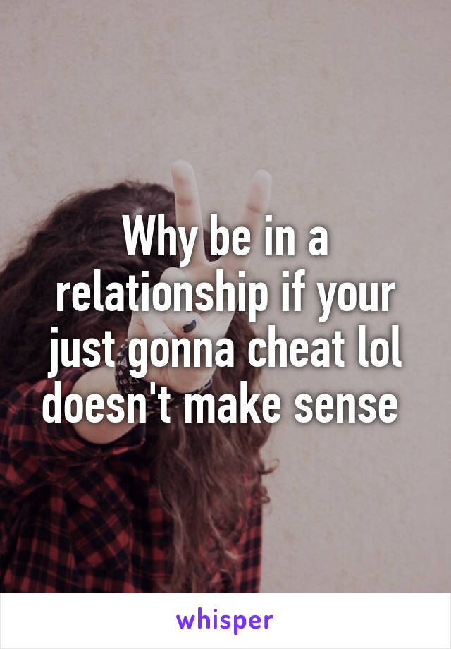 Why be in a relationship if your just gonna cheat lol doesn't make sense 