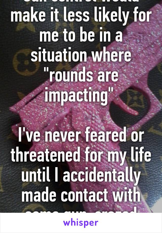 Gun control would make it less likely for me to be in a situation where "rounds are impacting" 

I've never feared or threatened for my life until I accidentally made contact with some gun-crazed redneck.   