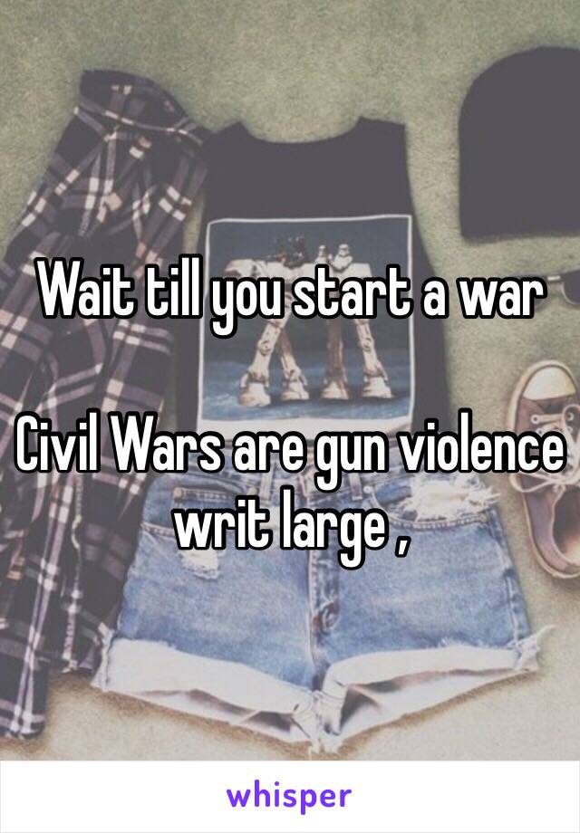 Wait till you start a war 

Civil Wars are gun violence writ large ,