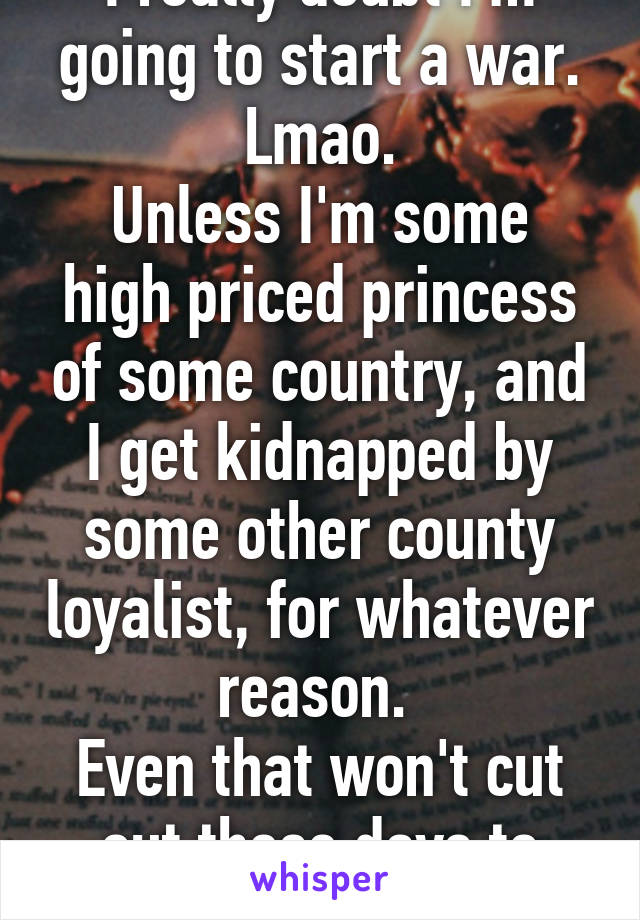 I really doubt I'm going to start a war. Lmao.
Unless I'm some high priced princess of some country, and I get kidnapped by some other county loyalist, for whatever reason. 
Even that won't cut out these days to start a war.