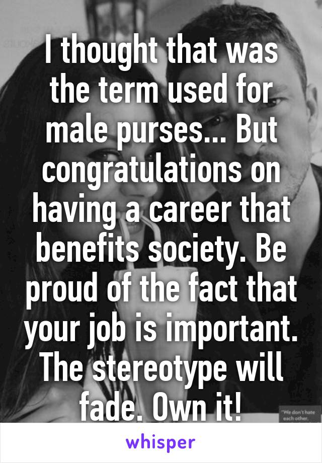 I thought that was the term used for male purses... But congratulations on having a career that benefits society. Be proud of the fact that your job is important. The stereotype will fade. Own it!