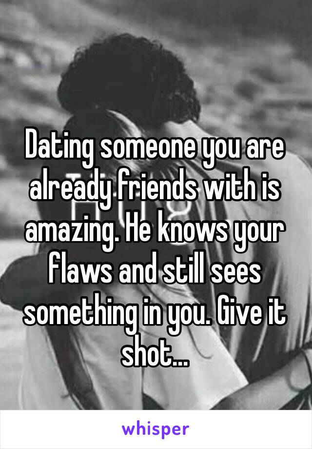 Dating someone you are already friends with is amazing. He knows your flaws and still sees something in you. Give it shot... 