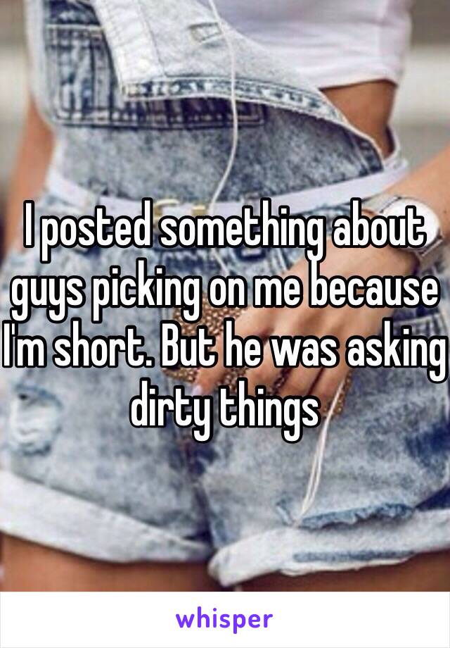 I posted something about guys picking on me because I'm short. But he was asking dirty things