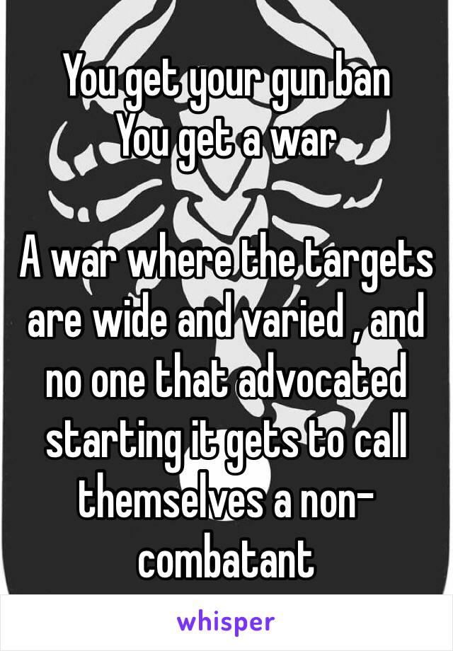 You get your gun ban
You get a war

A war where the targets are wide and varied , and no one that advocated starting it gets to call themselves a non-combatant 