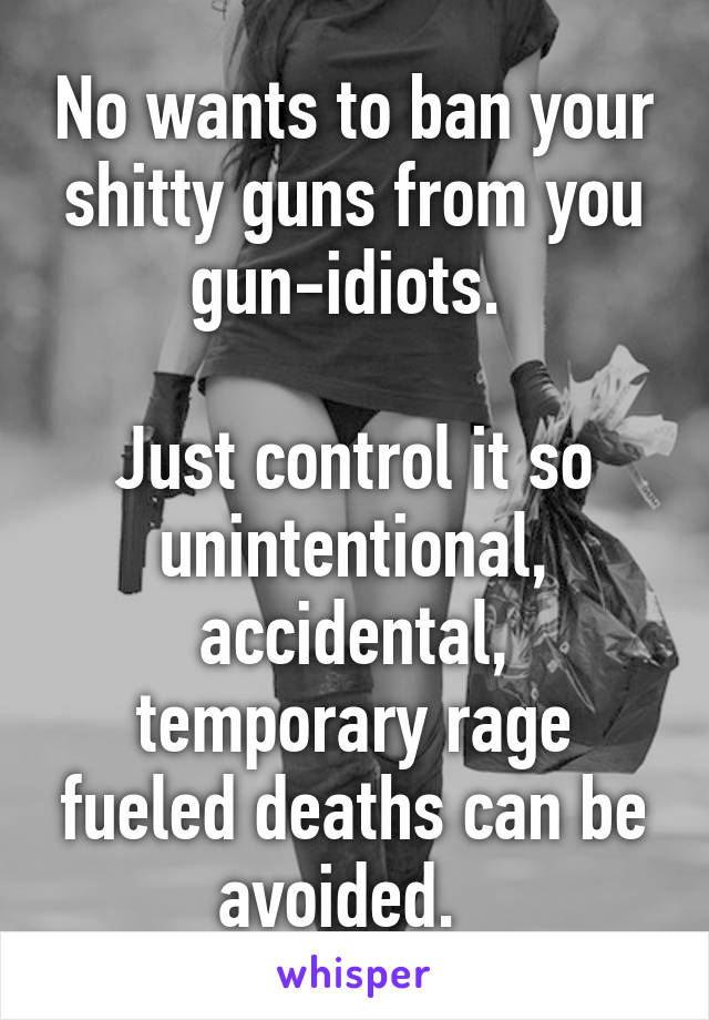 No wants to ban your shitty guns from you gun-idiots. 

Just control it so unintentional, accidental, temporary rage fueled deaths can be avoided.  