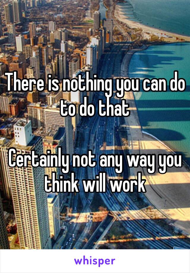 There is nothing you can do to do that 

Certainly not any way you think will work 