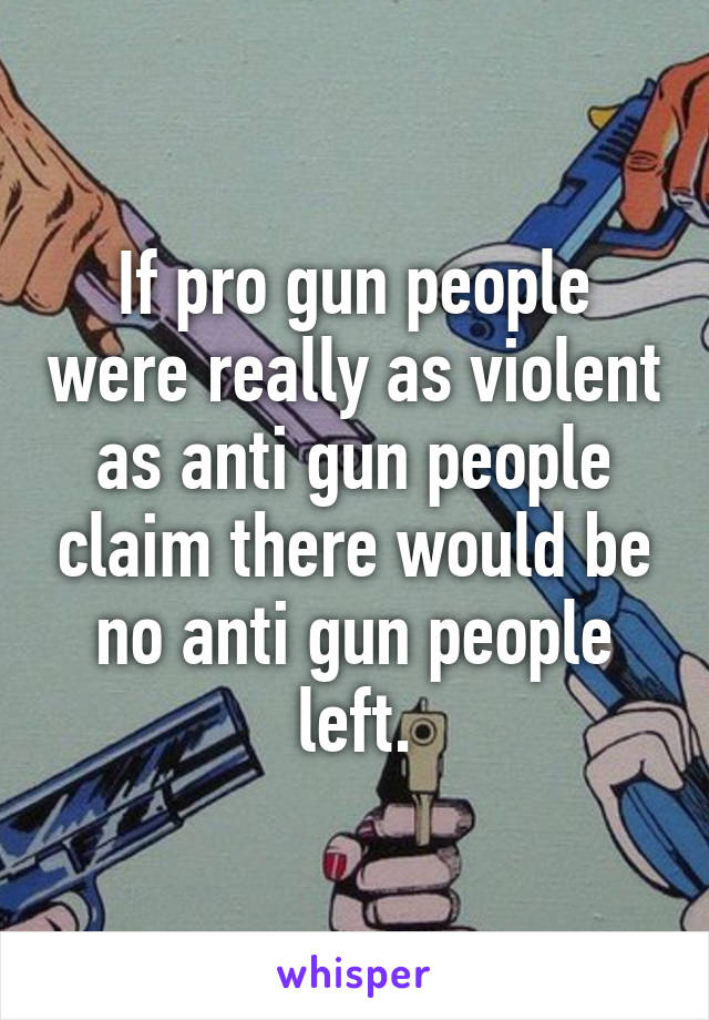 If pro gun people were really as violent as anti gun people claim there would be no anti gun people left.