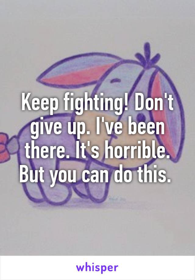 Keep fighting! Don't give up. I've been there. It's horrible. But you can do this. 