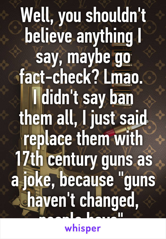 Well, you shouldn't believe anything I say, maybe go fact-check? Lmao. 
I didn't say ban them all, I just said replace them with 17th century guns as a joke, because "guns haven't changed, people have" 