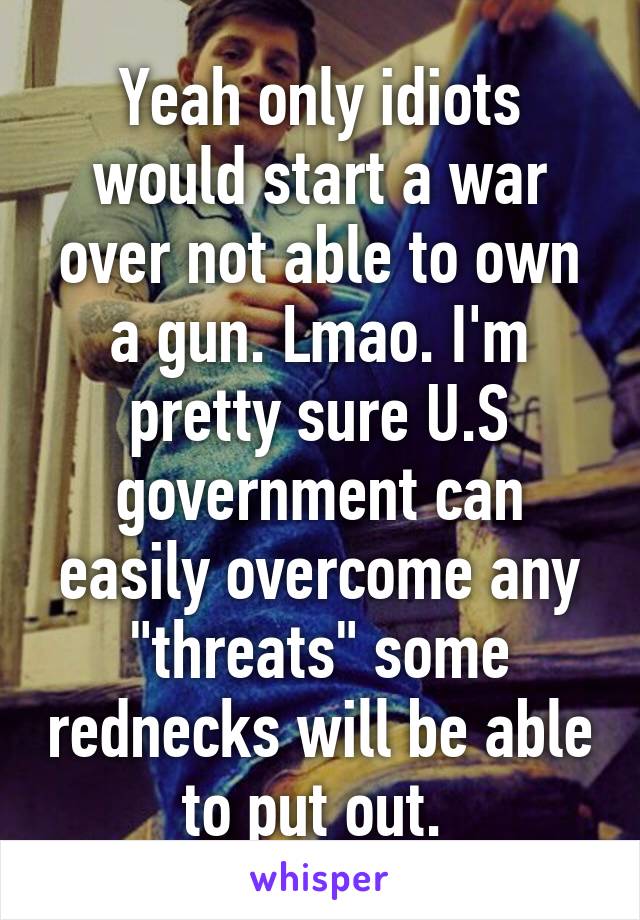 Yeah only idiots would start a war over not able to own a gun. Lmao. I'm pretty sure U.S government can easily overcome any "threats" some rednecks will be able to put out. 