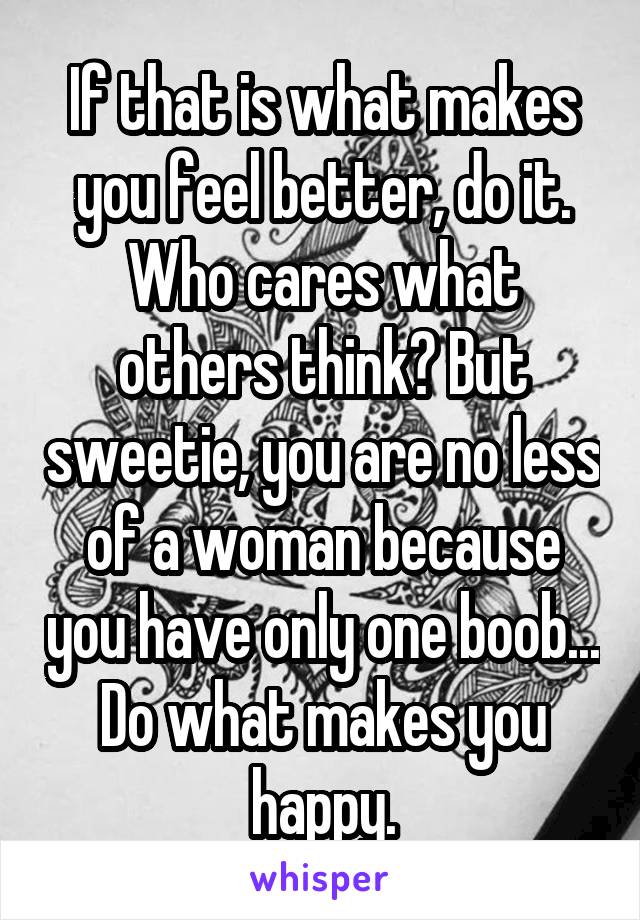 If that is what makes you feel better, do it. Who cares what others think? But sweetie, you are no less of a woman because you have only one boob... Do what makes you happy.