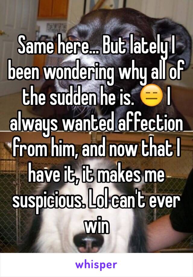 Same here... But lately I been wondering why all of the sudden he is. 😑 I always wanted affection from him, and now that I have it, it makes me suspicious. Lol can't ever win