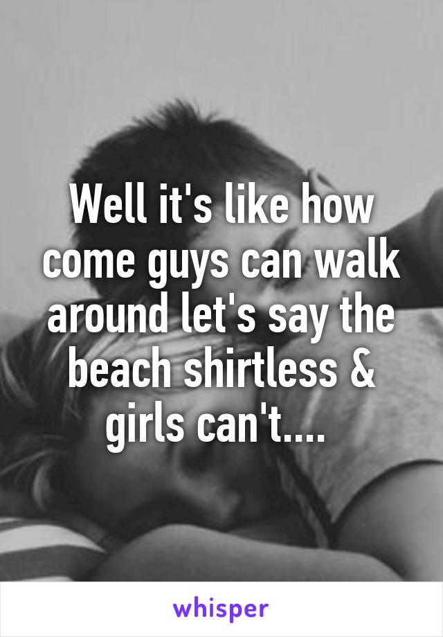 Well it's like how come guys can walk around let's say the beach shirtless & girls can't.... 