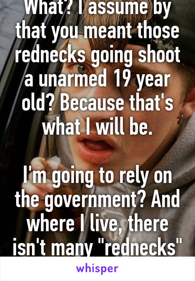 What? I assume by that you meant those rednecks going shoot a unarmed 19 year old? Because that's what I will be.

I'm going to rely on the government? And where I live, there isn't many "rednecks" around. 