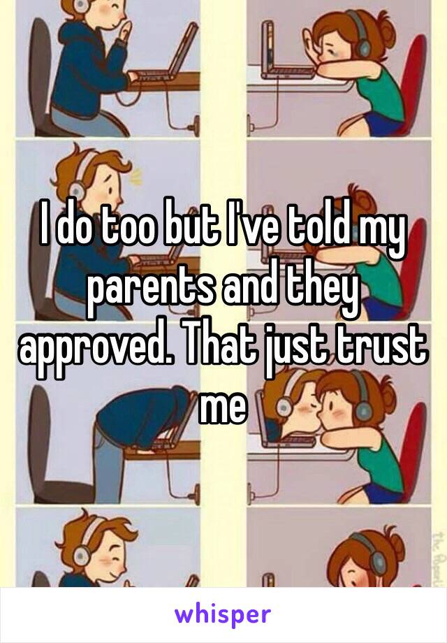 I do too but I've told my parents and they approved. That just trust me 