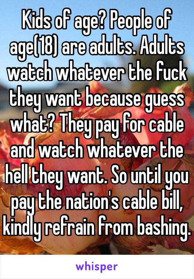 Kids of age? People of age(18) are adults. Adults watch whatever the fuck they want because guess what? They pay for cable and watch whatever the hell they want. So until you pay the nation's cable bill, kindly refrain from bashing.