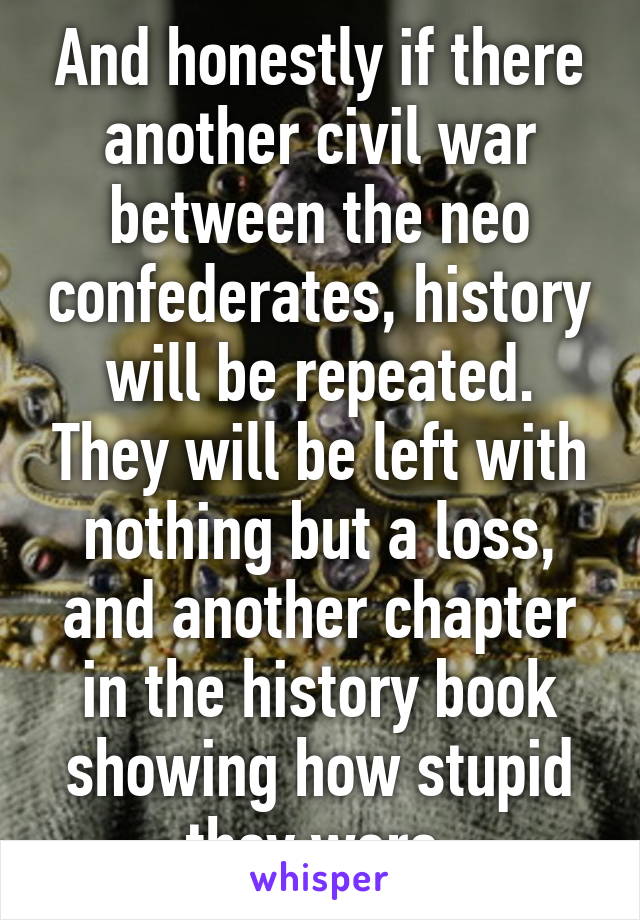 And honestly if there another civil war between the neo confederates, history will be repeated. They will be left with nothing but a loss, and another chapter in the history book showing how stupid they were.