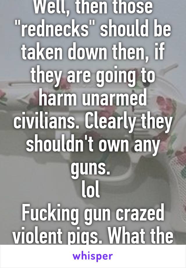 Well, then those "rednecks" should be taken down then, if they are going to harm unarmed civilians. Clearly they shouldn't own any guns. 
lol 
Fucking gun crazed violent pigs. What the shit. Lmao.. 