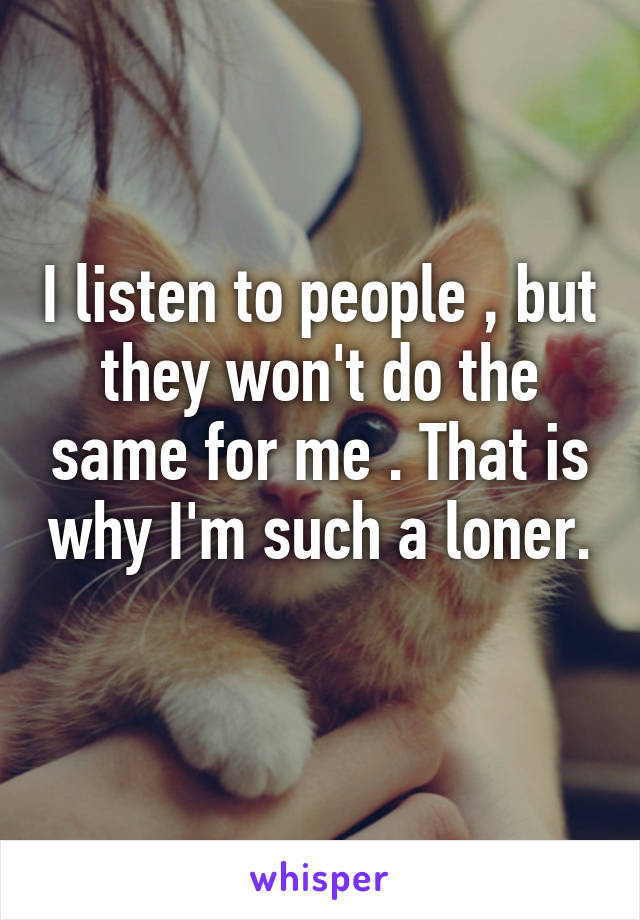 I listen to people , but they won't do the same for me . That is why I'm such a loner. 