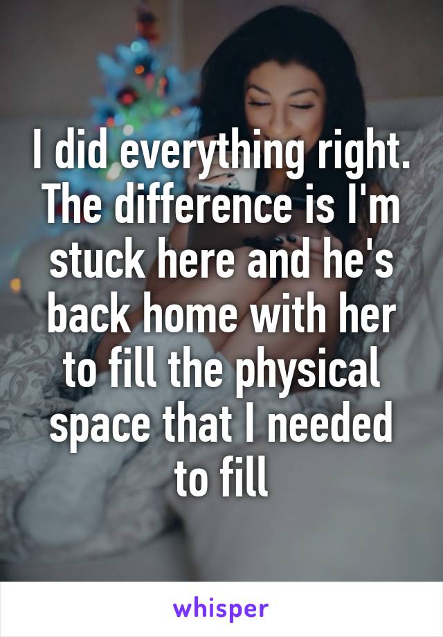 I did everything right. The difference is I'm stuck here and he's back home with her to fill the physical space that I needed to fill