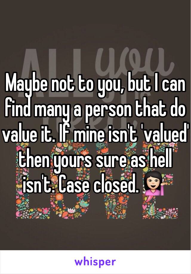 Maybe not to you, but I can find many a person that do value it. If mine isn't 'valued' then yours sure as hell isn't. Case closed. 💁🏻