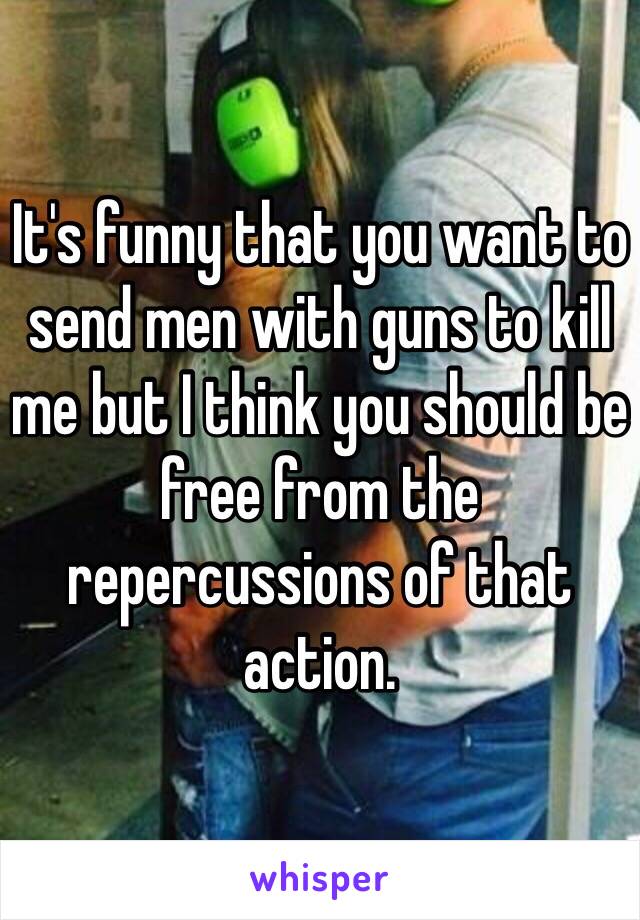 It's funny that you want to send men with guns to kill me but I think you should be free from the repercussions of that action.