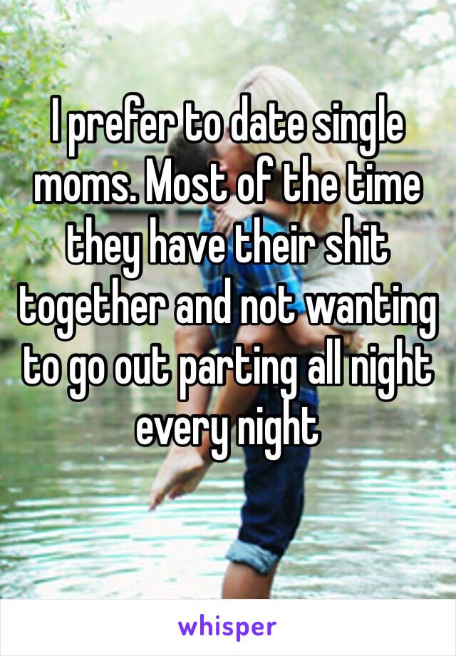 I prefer to date single moms. Most of the time they have their shit together and not wanting to go out parting all night every night