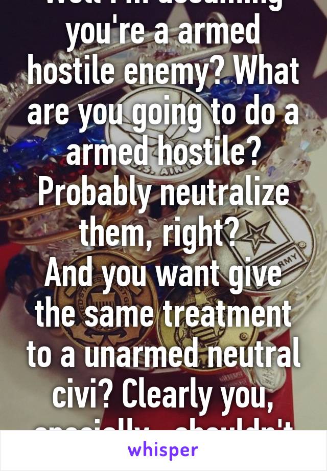 Well I'm assuming you're a armed hostile enemy? What are you going to do a armed hostile? Probably neutralize them, right? 
And you want give the same treatment to a unarmed neutral civi? Clearly you, specially,  shouldn't own a gun.