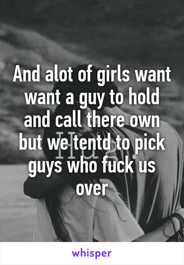 And alot of girls want want a guy to hold and call there own but we tentd to pick guys who fuck us over